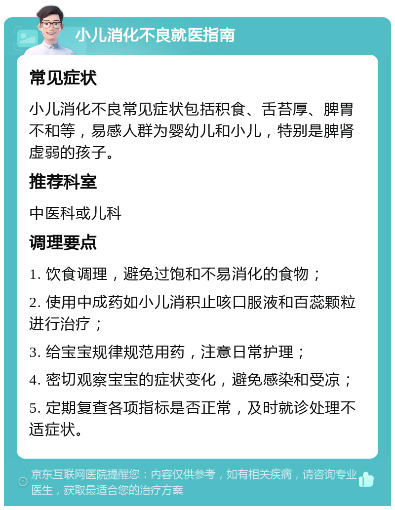 小儿消化不良就医指南 常见症状 小儿消化不良常见症状包括积食、舌苔厚、脾胃不和等，易感人群为婴幼儿和小儿，特别是脾肾虚弱的孩子。 推荐科室 中医科或儿科 调理要点 1. 饮食调理，避免过饱和不易消化的食物； 2. 使用中成药如小儿消积止咳口服液和百蕊颗粒进行治疗； 3. 给宝宝规律规范用药，注意日常护理； 4. 密切观察宝宝的症状变化，避免感染和受凉； 5. 定期复查各项指标是否正常，及时就诊处理不适症状。