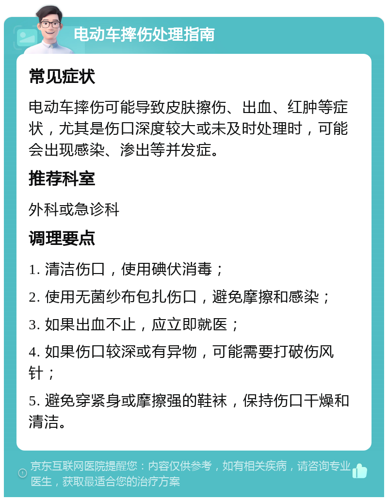 电动车摔伤处理指南 常见症状 电动车摔伤可能导致皮肤擦伤、出血、红肿等症状，尤其是伤口深度较大或未及时处理时，可能会出现感染、渗出等并发症。 推荐科室 外科或急诊科 调理要点 1. 清洁伤口，使用碘伏消毒； 2. 使用无菌纱布包扎伤口，避免摩擦和感染； 3. 如果出血不止，应立即就医； 4. 如果伤口较深或有异物，可能需要打破伤风针； 5. 避免穿紧身或摩擦强的鞋袜，保持伤口干燥和清洁。