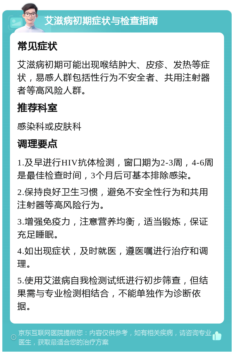 艾滋病初期症状与检查指南 常见症状 艾滋病初期可能出现喉结肿大、皮疹、发热等症状，易感人群包括性行为不安全者、共用注射器者等高风险人群。 推荐科室 感染科或皮肤科 调理要点 1.及早进行HIV抗体检测，窗口期为2-3周，4-6周是最佳检查时间，3个月后可基本排除感染。 2.保持良好卫生习惯，避免不安全性行为和共用注射器等高风险行为。 3.增强免疫力，注意营养均衡，适当锻炼，保证充足睡眠。 4.如出现症状，及时就医，遵医嘱进行治疗和调理。 5.使用艾滋病自我检测试纸进行初步筛查，但结果需与专业检测相结合，不能单独作为诊断依据。