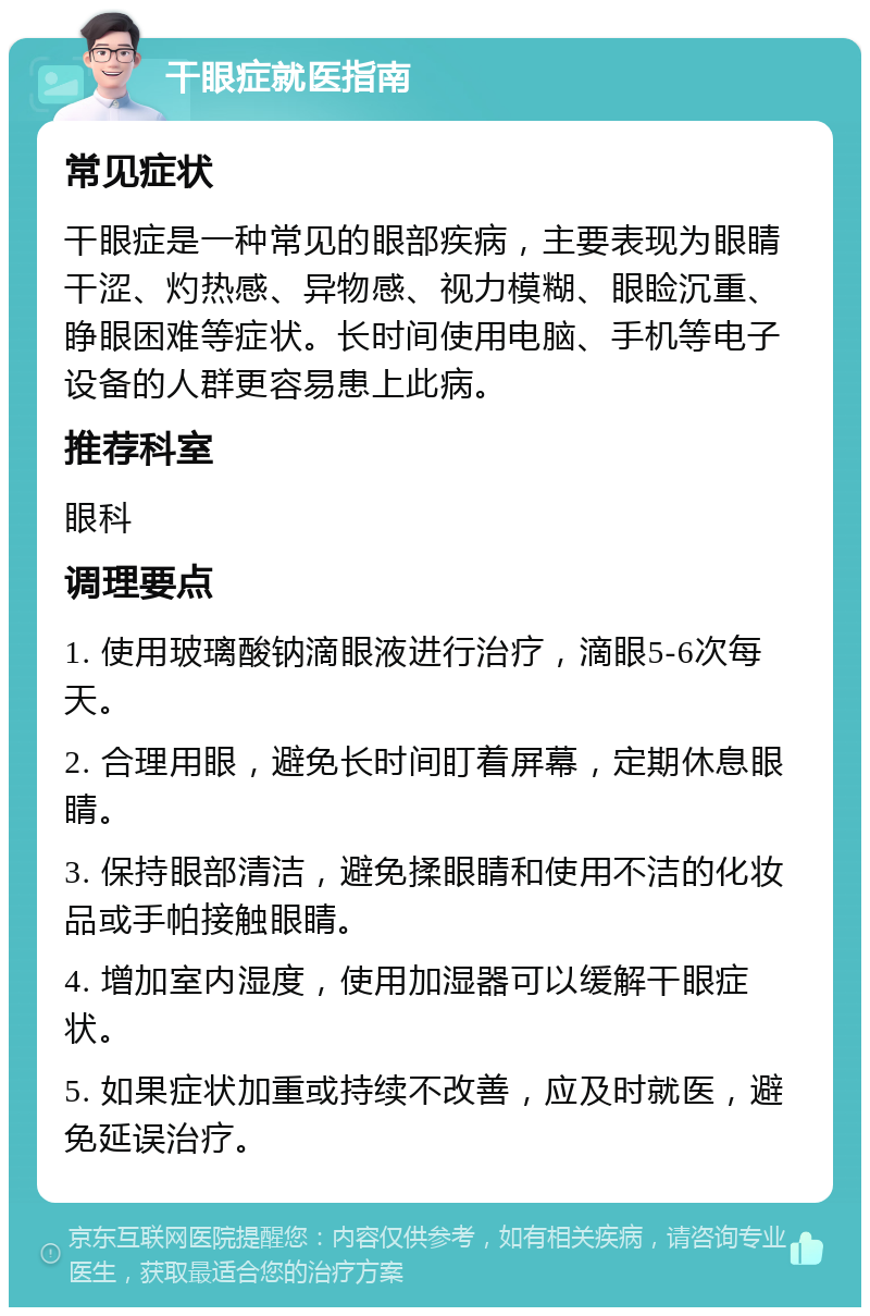 干眼症就医指南 常见症状 干眼症是一种常见的眼部疾病，主要表现为眼睛干涩、灼热感、异物感、视力模糊、眼睑沉重、睁眼困难等症状。长时间使用电脑、手机等电子设备的人群更容易患上此病。 推荐科室 眼科 调理要点 1. 使用玻璃酸钠滴眼液进行治疗，滴眼5-6次每天。 2. 合理用眼，避免长时间盯着屏幕，定期休息眼睛。 3. 保持眼部清洁，避免揉眼睛和使用不洁的化妆品或手帕接触眼睛。 4. 增加室内湿度，使用加湿器可以缓解干眼症状。 5. 如果症状加重或持续不改善，应及时就医，避免延误治疗。