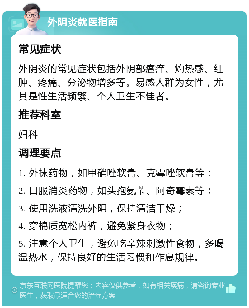 外阴炎就医指南 常见症状 外阴炎的常见症状包括外阴部瘙痒、灼热感、红肿、疼痛、分泌物增多等。易感人群为女性，尤其是性生活频繁、个人卫生不佳者。 推荐科室 妇科 调理要点 1. 外抹药物，如甲硝唑软膏、克霉唑软膏等； 2. 口服消炎药物，如头孢氨苄、阿奇霉素等； 3. 使用洗液清洗外阴，保持清洁干燥； 4. 穿棉质宽松内裤，避免紧身衣物； 5. 注意个人卫生，避免吃辛辣刺激性食物，多喝温热水，保持良好的生活习惯和作息规律。