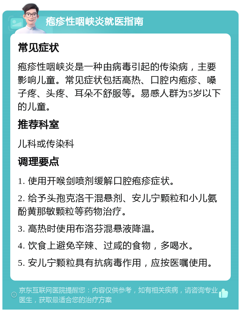 疱疹性咽峡炎就医指南 常见症状 疱疹性咽峡炎是一种由病毒引起的传染病，主要影响儿童。常见症状包括高热、口腔内疱疹、嗓子疼、头疼、耳朵不舒服等。易感人群为5岁以下的儿童。 推荐科室 儿科或传染科 调理要点 1. 使用开喉剑喷剂缓解口腔疱疹症状。 2. 给予头孢克洛干混悬剂、安儿宁颗粒和小儿氨酚黄那敏颗粒等药物治疗。 3. 高热时使用布洛芬混悬液降温。 4. 饮食上避免辛辣、过咸的食物，多喝水。 5. 安儿宁颗粒具有抗病毒作用，应按医嘱使用。