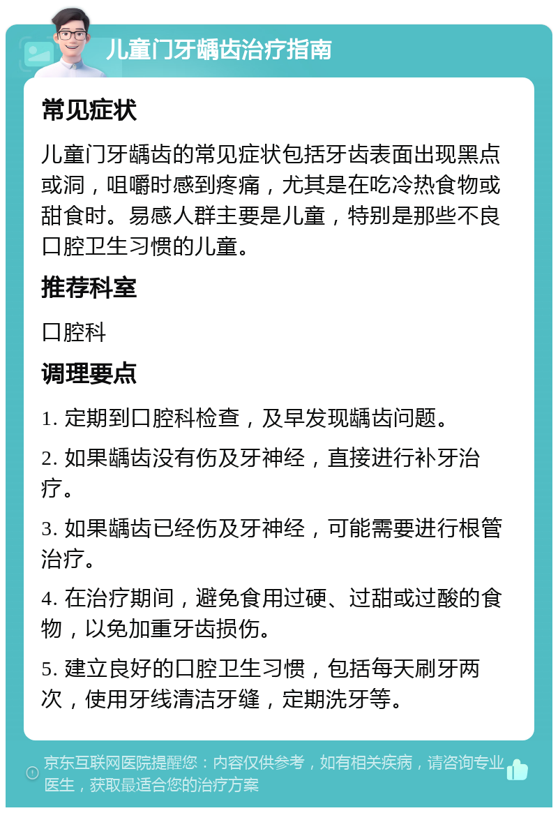 儿童门牙龋齿治疗指南 常见症状 儿童门牙龋齿的常见症状包括牙齿表面出现黑点或洞，咀嚼时感到疼痛，尤其是在吃冷热食物或甜食时。易感人群主要是儿童，特别是那些不良口腔卫生习惯的儿童。 推荐科室 口腔科 调理要点 1. 定期到口腔科检查，及早发现龋齿问题。 2. 如果龋齿没有伤及牙神经，直接进行补牙治疗。 3. 如果龋齿已经伤及牙神经，可能需要进行根管治疗。 4. 在治疗期间，避免食用过硬、过甜或过酸的食物，以免加重牙齿损伤。 5. 建立良好的口腔卫生习惯，包括每天刷牙两次，使用牙线清洁牙缝，定期洗牙等。