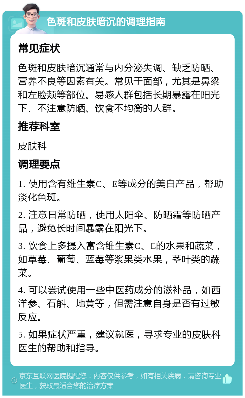 色斑和皮肤暗沉的调理指南 常见症状 色斑和皮肤暗沉通常与内分泌失调、缺乏防晒、营养不良等因素有关。常见于面部，尤其是鼻梁和左脸颊等部位。易感人群包括长期暴露在阳光下、不注意防晒、饮食不均衡的人群。 推荐科室 皮肤科 调理要点 1. 使用含有维生素C、E等成分的美白产品，帮助淡化色斑。 2. 注意日常防晒，使用太阳伞、防晒霜等防晒产品，避免长时间暴露在阳光下。 3. 饮食上多摄入富含维生素C、E的水果和蔬菜，如草莓、葡萄、蓝莓等浆果类水果，茎叶类的蔬菜。 4. 可以尝试使用一些中医药成分的滋补品，如西洋参、石斛、地黄等，但需注意自身是否有过敏反应。 5. 如果症状严重，建议就医，寻求专业的皮肤科医生的帮助和指导。