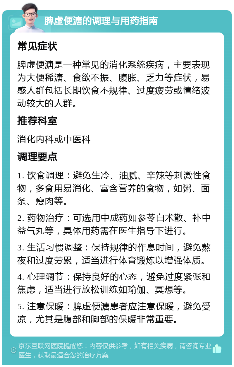 脾虚便溏的调理与用药指南 常见症状 脾虚便溏是一种常见的消化系统疾病，主要表现为大便稀溏、食欲不振、腹胀、乏力等症状，易感人群包括长期饮食不规律、过度疲劳或情绪波动较大的人群。 推荐科室 消化内科或中医科 调理要点 1. 饮食调理：避免生冷、油腻、辛辣等刺激性食物，多食用易消化、富含营养的食物，如粥、面条、瘦肉等。 2. 药物治疗：可选用中成药如参苓白术散、补中益气丸等，具体用药需在医生指导下进行。 3. 生活习惯调整：保持规律的作息时间，避免熬夜和过度劳累，适当进行体育锻炼以增强体质。 4. 心理调节：保持良好的心态，避免过度紧张和焦虑，适当进行放松训练如瑜伽、冥想等。 5. 注意保暖：脾虚便溏患者应注意保暖，避免受凉，尤其是腹部和脚部的保暖非常重要。