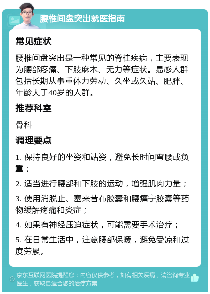 腰椎间盘突出就医指南 常见症状 腰椎间盘突出是一种常见的脊柱疾病，主要表现为腰部疼痛、下肢麻木、无力等症状。易感人群包括长期从事重体力劳动、久坐或久站、肥胖、年龄大于40岁的人群。 推荐科室 骨科 调理要点 1. 保持良好的坐姿和站姿，避免长时间弯腰或负重； 2. 适当进行腰部和下肢的运动，增强肌肉力量； 3. 使用消脱止、塞来昔布胶囊和腰痛宁胶囊等药物缓解疼痛和炎症； 4. 如果有神经压迫症状，可能需要手术治疗； 5. 在日常生活中，注意腰部保暖，避免受凉和过度劳累。