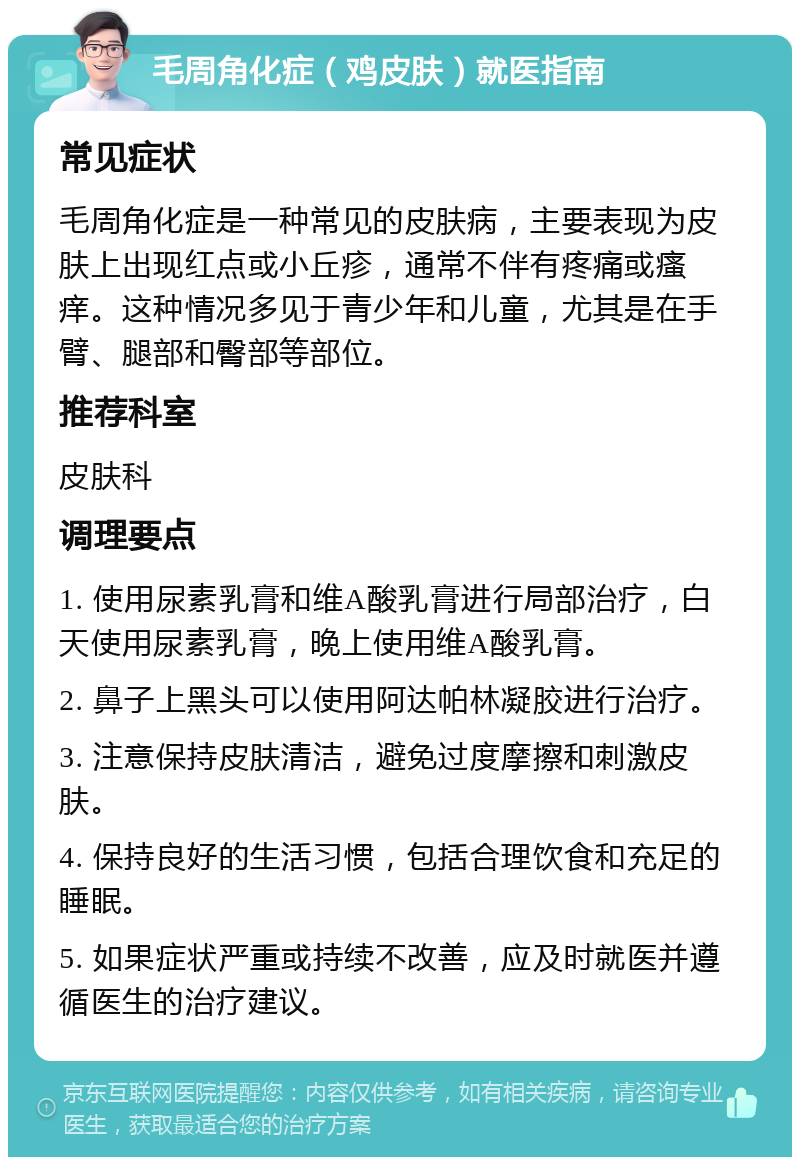 毛周角化症（鸡皮肤）就医指南 常见症状 毛周角化症是一种常见的皮肤病，主要表现为皮肤上出现红点或小丘疹，通常不伴有疼痛或瘙痒。这种情况多见于青少年和儿童，尤其是在手臂、腿部和臀部等部位。 推荐科室 皮肤科 调理要点 1. 使用尿素乳膏和维A酸乳膏进行局部治疗，白天使用尿素乳膏，晚上使用维A酸乳膏。 2. 鼻子上黑头可以使用阿达帕林凝胶进行治疗。 3. 注意保持皮肤清洁，避免过度摩擦和刺激皮肤。 4. 保持良好的生活习惯，包括合理饮食和充足的睡眠。 5. 如果症状严重或持续不改善，应及时就医并遵循医生的治疗建议。