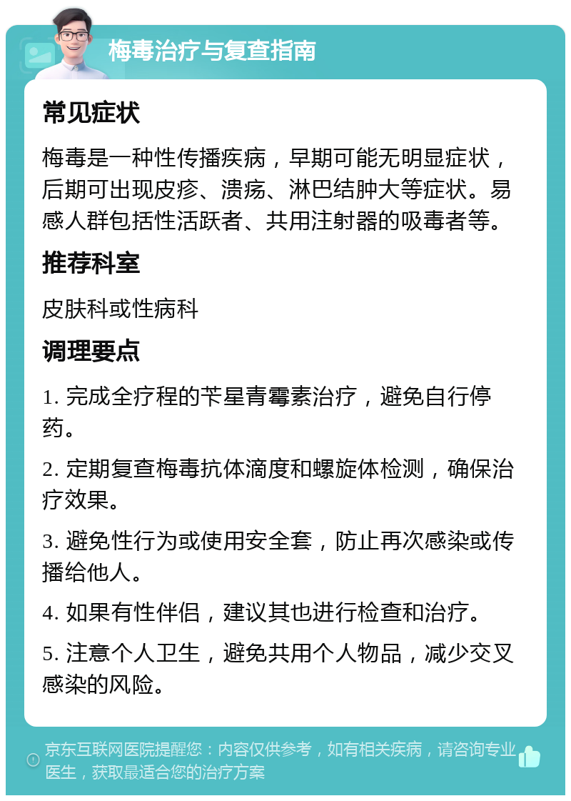 梅毒治疗与复查指南 常见症状 梅毒是一种性传播疾病，早期可能无明显症状，后期可出现皮疹、溃疡、淋巴结肿大等症状。易感人群包括性活跃者、共用注射器的吸毒者等。 推荐科室 皮肤科或性病科 调理要点 1. 完成全疗程的苄星青霉素治疗，避免自行停药。 2. 定期复查梅毒抗体滴度和螺旋体检测，确保治疗效果。 3. 避免性行为或使用安全套，防止再次感染或传播给他人。 4. 如果有性伴侣，建议其也进行检查和治疗。 5. 注意个人卫生，避免共用个人物品，减少交叉感染的风险。