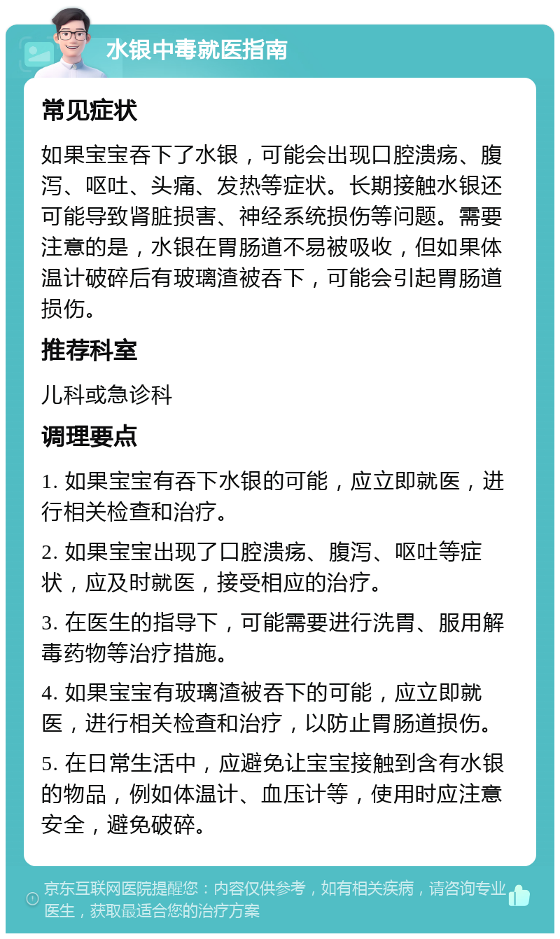 水银中毒就医指南 常见症状 如果宝宝吞下了水银，可能会出现口腔溃疡、腹泻、呕吐、头痛、发热等症状。长期接触水银还可能导致肾脏损害、神经系统损伤等问题。需要注意的是，水银在胃肠道不易被吸收，但如果体温计破碎后有玻璃渣被吞下，可能会引起胃肠道损伤。 推荐科室 儿科或急诊科 调理要点 1. 如果宝宝有吞下水银的可能，应立即就医，进行相关检查和治疗。 2. 如果宝宝出现了口腔溃疡、腹泻、呕吐等症状，应及时就医，接受相应的治疗。 3. 在医生的指导下，可能需要进行洗胃、服用解毒药物等治疗措施。 4. 如果宝宝有玻璃渣被吞下的可能，应立即就医，进行相关检查和治疗，以防止胃肠道损伤。 5. 在日常生活中，应避免让宝宝接触到含有水银的物品，例如体温计、血压计等，使用时应注意安全，避免破碎。