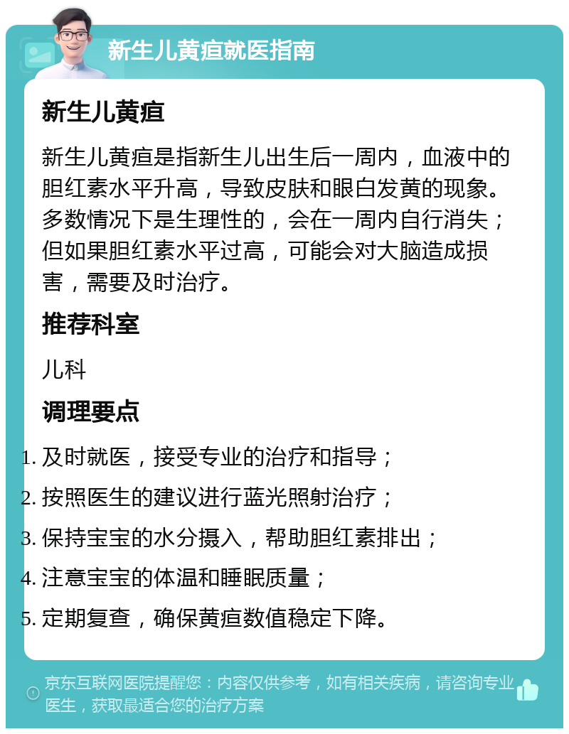 新生儿黄疸就医指南 新生儿黄疸 新生儿黄疸是指新生儿出生后一周内，血液中的胆红素水平升高，导致皮肤和眼白发黄的现象。多数情况下是生理性的，会在一周内自行消失；但如果胆红素水平过高，可能会对大脑造成损害，需要及时治疗。 推荐科室 儿科 调理要点 及时就医，接受专业的治疗和指导； 按照医生的建议进行蓝光照射治疗； 保持宝宝的水分摄入，帮助胆红素排出； 注意宝宝的体温和睡眠质量； 定期复查，确保黄疸数值稳定下降。