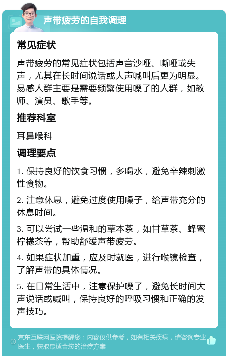 声带疲劳的自我调理 常见症状 声带疲劳的常见症状包括声音沙哑、嘶哑或失声，尤其在长时间说话或大声喊叫后更为明显。易感人群主要是需要频繁使用嗓子的人群，如教师、演员、歌手等。 推荐科室 耳鼻喉科 调理要点 1. 保持良好的饮食习惯，多喝水，避免辛辣刺激性食物。 2. 注意休息，避免过度使用嗓子，给声带充分的休息时间。 3. 可以尝试一些温和的草本茶，如甘草茶、蜂蜜柠檬茶等，帮助舒缓声带疲劳。 4. 如果症状加重，应及时就医，进行喉镜检查，了解声带的具体情况。 5. 在日常生活中，注意保护嗓子，避免长时间大声说话或喊叫，保持良好的呼吸习惯和正确的发声技巧。