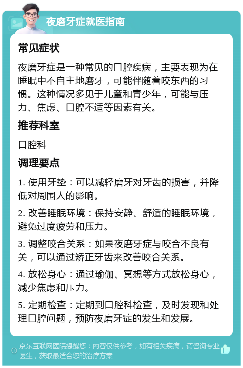 夜磨牙症就医指南 常见症状 夜磨牙症是一种常见的口腔疾病，主要表现为在睡眠中不自主地磨牙，可能伴随着咬东西的习惯。这种情况多见于儿童和青少年，可能与压力、焦虑、口腔不适等因素有关。 推荐科室 口腔科 调理要点 1. 使用牙垫：可以减轻磨牙对牙齿的损害，并降低对周围人的影响。 2. 改善睡眠环境：保持安静、舒适的睡眠环境，避免过度疲劳和压力。 3. 调整咬合关系：如果夜磨牙症与咬合不良有关，可以通过矫正牙齿来改善咬合关系。 4. 放松身心：通过瑜伽、冥想等方式放松身心，减少焦虑和压力。 5. 定期检查：定期到口腔科检查，及时发现和处理口腔问题，预防夜磨牙症的发生和发展。