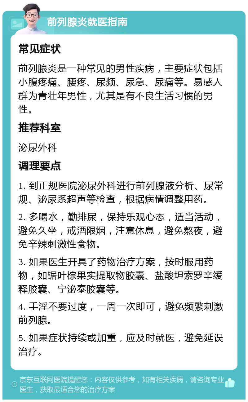 前列腺炎就医指南 常见症状 前列腺炎是一种常见的男性疾病，主要症状包括小腹疼痛、腰疼、尿频、尿急、尿痛等。易感人群为青壮年男性，尤其是有不良生活习惯的男性。 推荐科室 泌尿外科 调理要点 1. 到正规医院泌尿外科进行前列腺液分析、尿常规、泌尿系超声等检查，根据病情调整用药。 2. 多喝水，勤排尿，保持乐观心态，适当活动，避免久坐，戒酒限烟，注意休息，避免熬夜，避免辛辣刺激性食物。 3. 如果医生开具了药物治疗方案，按时服用药物，如锯叶棕果实提取物胶囊、盐酸坦索罗辛缓释胶囊、宁泌泰胶囊等。 4. 手淫不要过度，一周一次即可，避免频繁刺激前列腺。 5. 如果症状持续或加重，应及时就医，避免延误治疗。