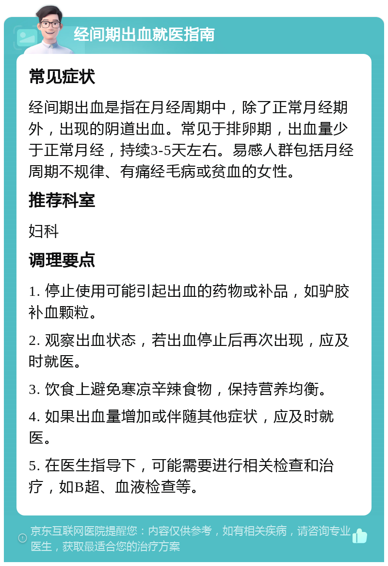 经间期出血就医指南 常见症状 经间期出血是指在月经周期中，除了正常月经期外，出现的阴道出血。常见于排卵期，出血量少于正常月经，持续3-5天左右。易感人群包括月经周期不规律、有痛经毛病或贫血的女性。 推荐科室 妇科 调理要点 1. 停止使用可能引起出血的药物或补品，如驴胶补血颗粒。 2. 观察出血状态，若出血停止后再次出现，应及时就医。 3. 饮食上避免寒凉辛辣食物，保持营养均衡。 4. 如果出血量增加或伴随其他症状，应及时就医。 5. 在医生指导下，可能需要进行相关检查和治疗，如B超、血液检查等。