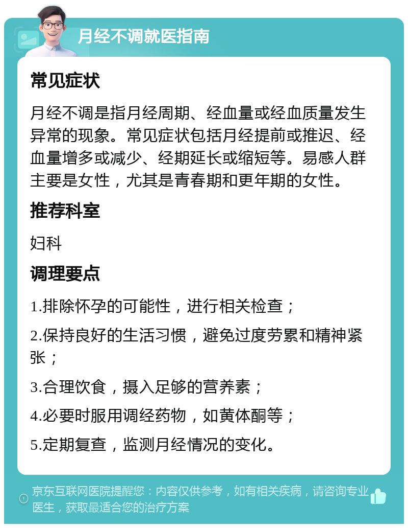 月经不调就医指南 常见症状 月经不调是指月经周期、经血量或经血质量发生异常的现象。常见症状包括月经提前或推迟、经血量增多或减少、经期延长或缩短等。易感人群主要是女性，尤其是青春期和更年期的女性。 推荐科室 妇科 调理要点 1.排除怀孕的可能性，进行相关检查； 2.保持良好的生活习惯，避免过度劳累和精神紧张； 3.合理饮食，摄入足够的营养素； 4.必要时服用调经药物，如黄体酮等； 5.定期复查，监测月经情况的变化。