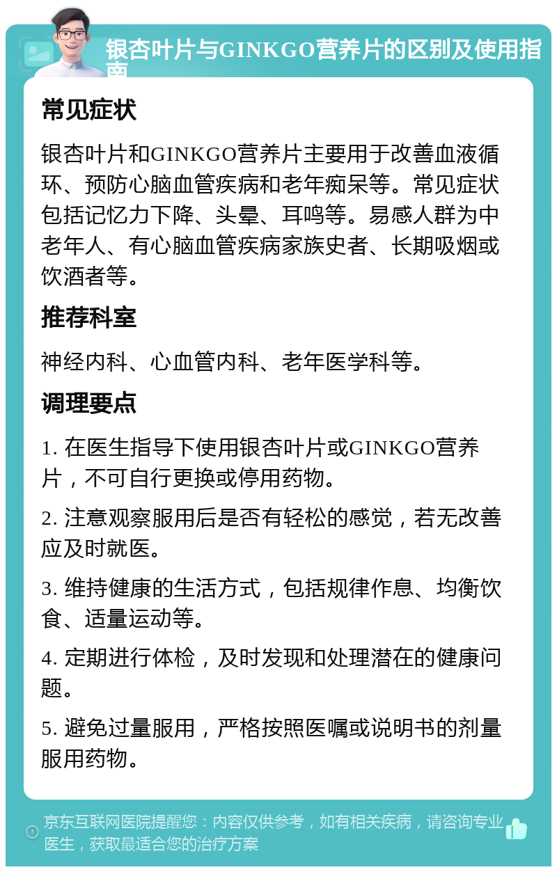 银杏叶片与GINKGO营养片的区别及使用指南 常见症状 银杏叶片和GINKGO营养片主要用于改善血液循环、预防心脑血管疾病和老年痴呆等。常见症状包括记忆力下降、头晕、耳鸣等。易感人群为中老年人、有心脑血管疾病家族史者、长期吸烟或饮酒者等。 推荐科室 神经内科、心血管内科、老年医学科等。 调理要点 1. 在医生指导下使用银杏叶片或GINKGO营养片，不可自行更换或停用药物。 2. 注意观察服用后是否有轻松的感觉，若无改善应及时就医。 3. 维持健康的生活方式，包括规律作息、均衡饮食、适量运动等。 4. 定期进行体检，及时发现和处理潜在的健康问题。 5. 避免过量服用，严格按照医嘱或说明书的剂量服用药物。