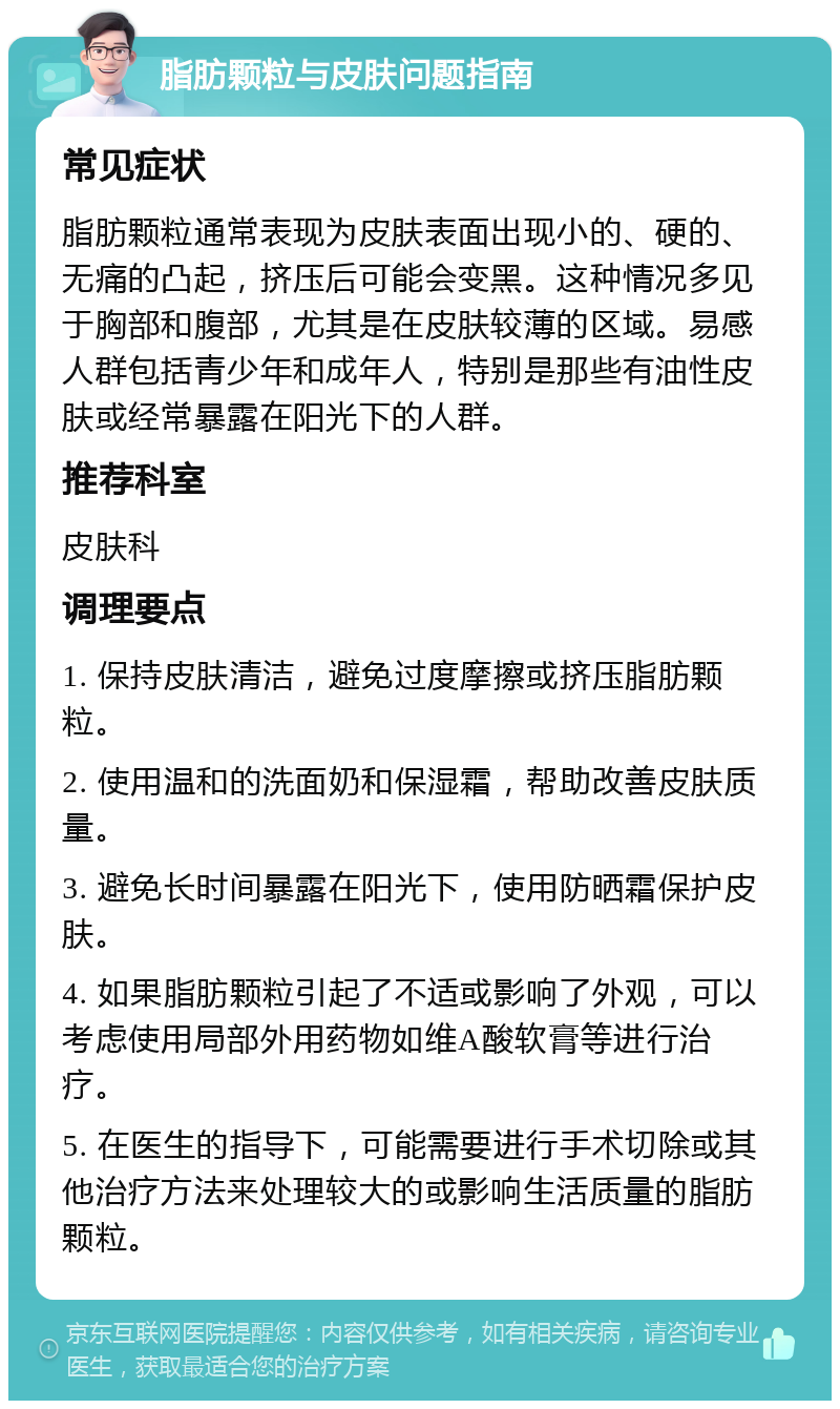 脂肪颗粒与皮肤问题指南 常见症状 脂肪颗粒通常表现为皮肤表面出现小的、硬的、无痛的凸起，挤压后可能会变黑。这种情况多见于胸部和腹部，尤其是在皮肤较薄的区域。易感人群包括青少年和成年人，特别是那些有油性皮肤或经常暴露在阳光下的人群。 推荐科室 皮肤科 调理要点 1. 保持皮肤清洁，避免过度摩擦或挤压脂肪颗粒。 2. 使用温和的洗面奶和保湿霜，帮助改善皮肤质量。 3. 避免长时间暴露在阳光下，使用防晒霜保护皮肤。 4. 如果脂肪颗粒引起了不适或影响了外观，可以考虑使用局部外用药物如维A酸软膏等进行治疗。 5. 在医生的指导下，可能需要进行手术切除或其他治疗方法来处理较大的或影响生活质量的脂肪颗粒。