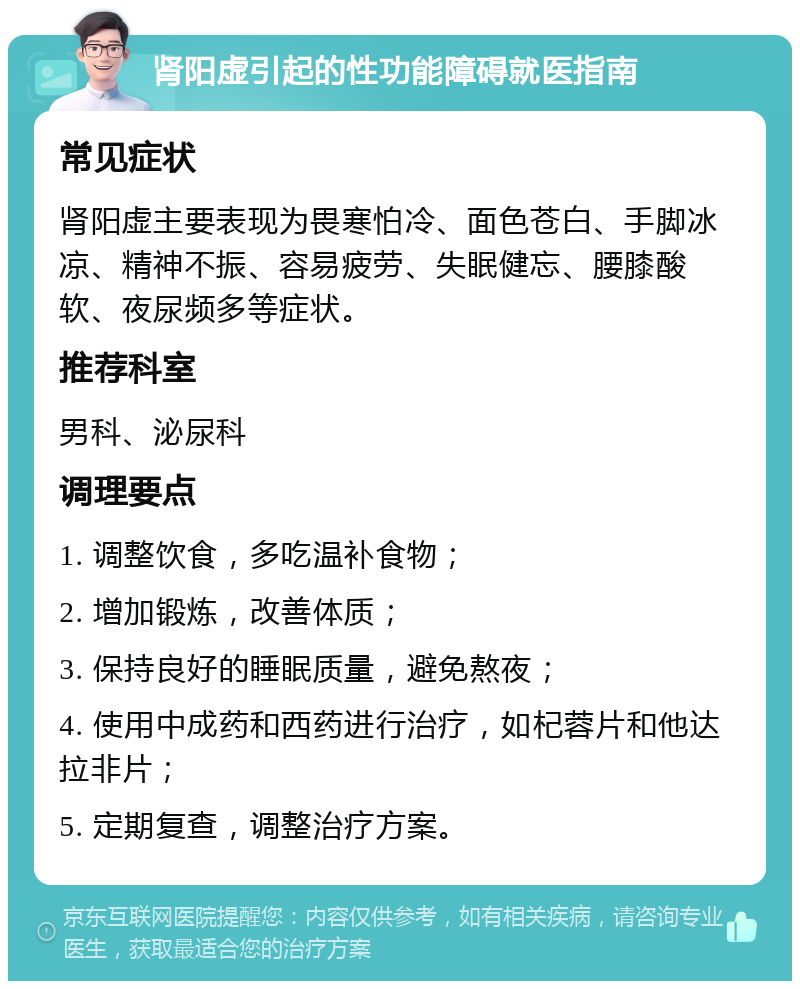 肾阳虚引起的性功能障碍就医指南 常见症状 肾阳虚主要表现为畏寒怕冷、面色苍白、手脚冰凉、精神不振、容易疲劳、失眠健忘、腰膝酸软、夜尿频多等症状。 推荐科室 男科、泌尿科 调理要点 1. 调整饮食，多吃温补食物； 2. 增加锻炼，改善体质； 3. 保持良好的睡眠质量，避免熬夜； 4. 使用中成药和西药进行治疗，如杞蓉片和他达拉非片； 5. 定期复查，调整治疗方案。