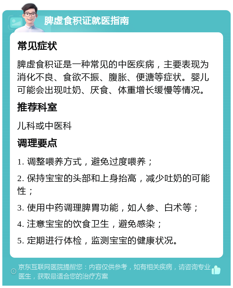 脾虚食积证就医指南 常见症状 脾虚食积证是一种常见的中医疾病，主要表现为消化不良、食欲不振、腹胀、便溏等症状。婴儿可能会出现吐奶、厌食、体重增长缓慢等情况。 推荐科室 儿科或中医科 调理要点 1. 调整喂养方式，避免过度喂养； 2. 保持宝宝的头部和上身抬高，减少吐奶的可能性； 3. 使用中药调理脾胃功能，如人参、白术等； 4. 注意宝宝的饮食卫生，避免感染； 5. 定期进行体检，监测宝宝的健康状况。