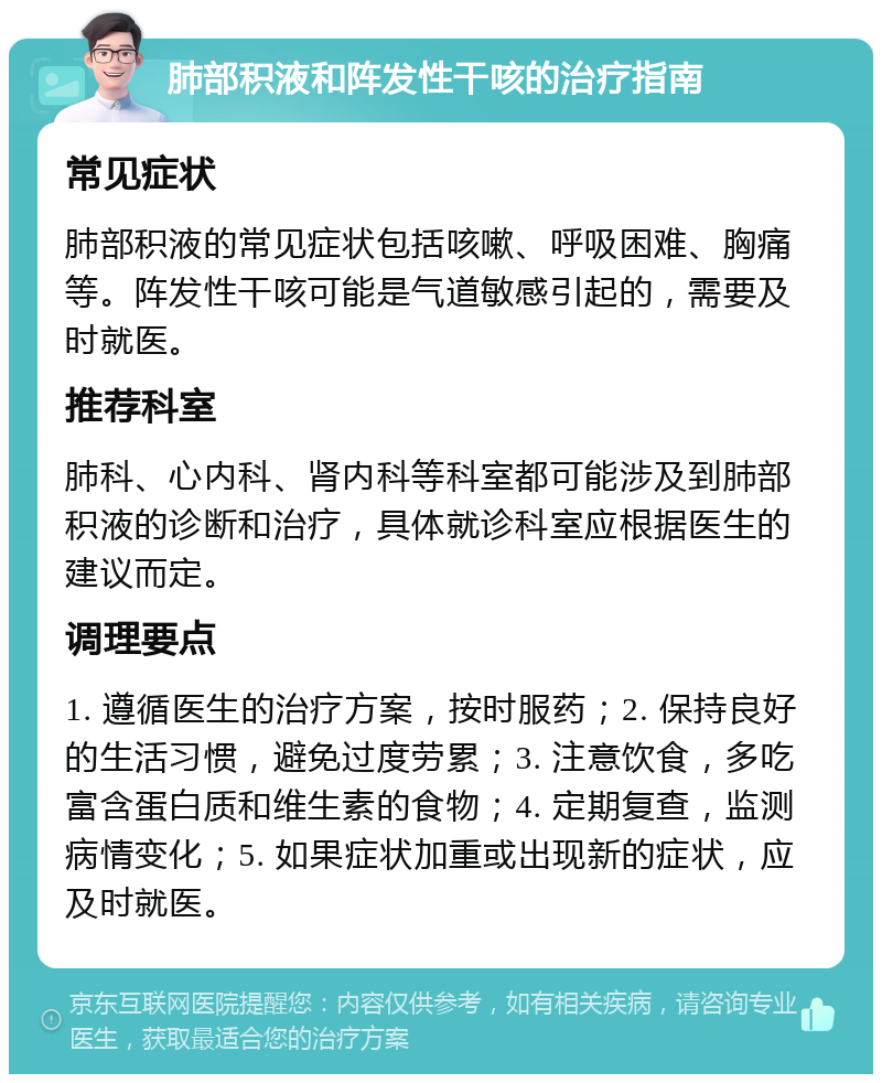 肺部积液和阵发性干咳的治疗指南 常见症状 肺部积液的常见症状包括咳嗽、呼吸困难、胸痛等。阵发性干咳可能是气道敏感引起的，需要及时就医。 推荐科室 肺科、心内科、肾内科等科室都可能涉及到肺部积液的诊断和治疗，具体就诊科室应根据医生的建议而定。 调理要点 1. 遵循医生的治疗方案，按时服药；2. 保持良好的生活习惯，避免过度劳累；3. 注意饮食，多吃富含蛋白质和维生素的食物；4. 定期复查，监测病情变化；5. 如果症状加重或出现新的症状，应及时就医。