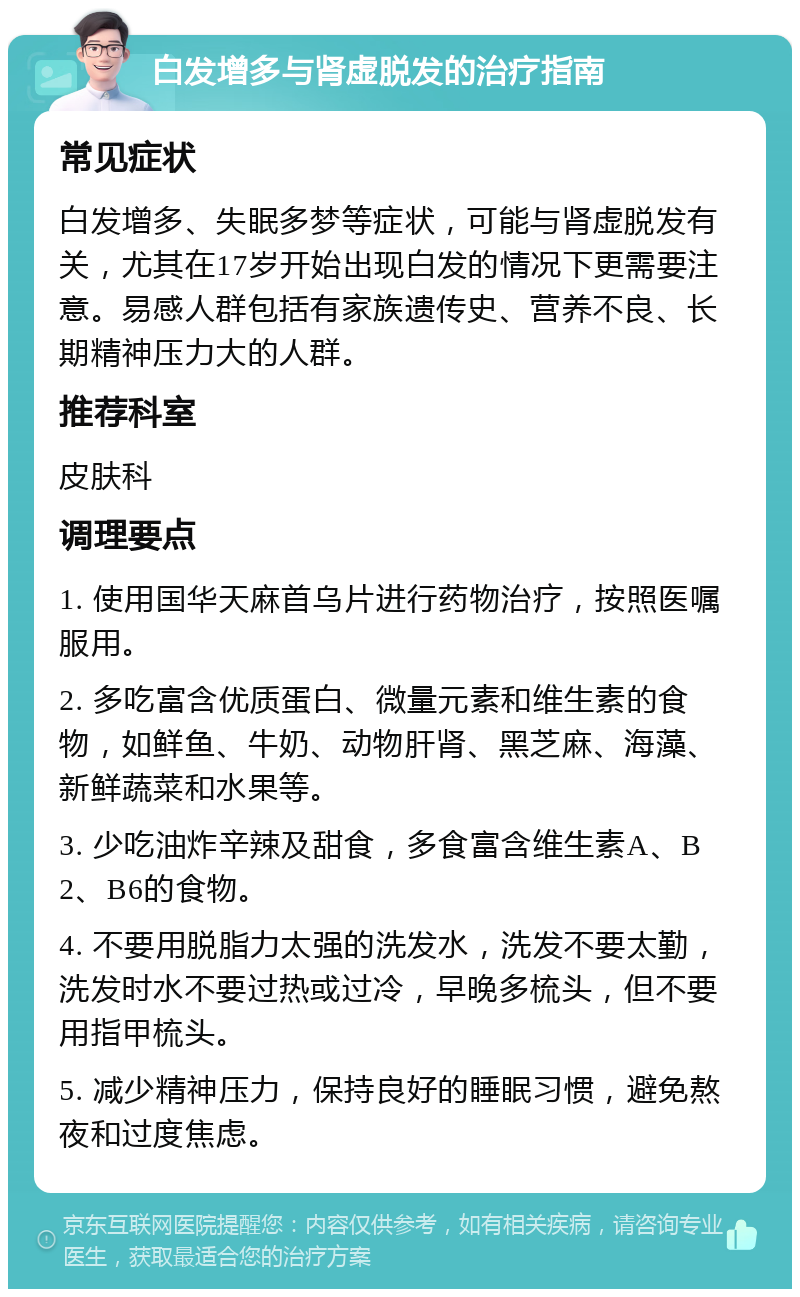 白发增多与肾虚脱发的治疗指南 常见症状 白发增多、失眠多梦等症状，可能与肾虚脱发有关，尤其在17岁开始出现白发的情况下更需要注意。易感人群包括有家族遗传史、营养不良、长期精神压力大的人群。 推荐科室 皮肤科 调理要点 1. 使用国华天麻首乌片进行药物治疗，按照医嘱服用。 2. 多吃富含优质蛋白、微量元素和维生素的食物，如鲜鱼、牛奶、动物肝肾、黑芝麻、海藻、新鲜蔬菜和水果等。 3. 少吃油炸辛辣及甜食，多食富含维生素A、B2、B6的食物。 4. 不要用脱脂力太强的洗发水，洗发不要太勤，洗发时水不要过热或过冷，早晚多梳头，但不要用指甲梳头。 5. 减少精神压力，保持良好的睡眠习惯，避免熬夜和过度焦虑。