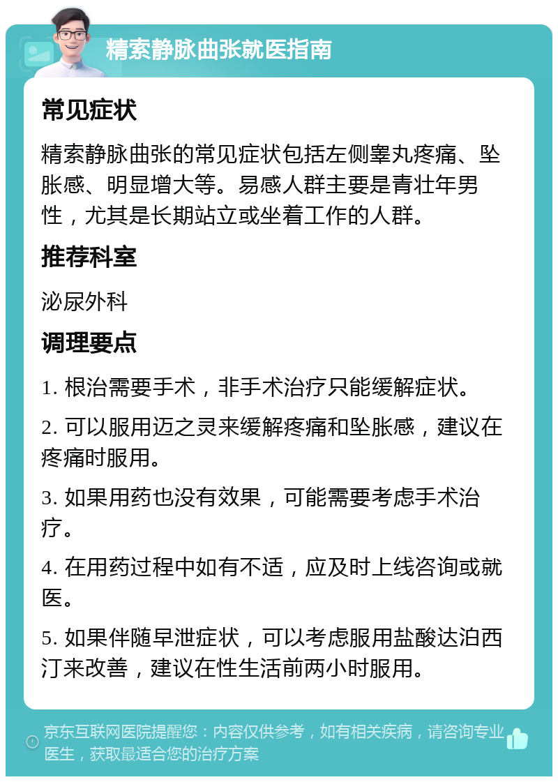 精索静脉曲张就医指南 常见症状 精索静脉曲张的常见症状包括左侧睾丸疼痛、坠胀感、明显增大等。易感人群主要是青壮年男性，尤其是长期站立或坐着工作的人群。 推荐科室 泌尿外科 调理要点 1. 根治需要手术，非手术治疗只能缓解症状。 2. 可以服用迈之灵来缓解疼痛和坠胀感，建议在疼痛时服用。 3. 如果用药也没有效果，可能需要考虑手术治疗。 4. 在用药过程中如有不适，应及时上线咨询或就医。 5. 如果伴随早泄症状，可以考虑服用盐酸达泊西汀来改善，建议在性生活前两小时服用。