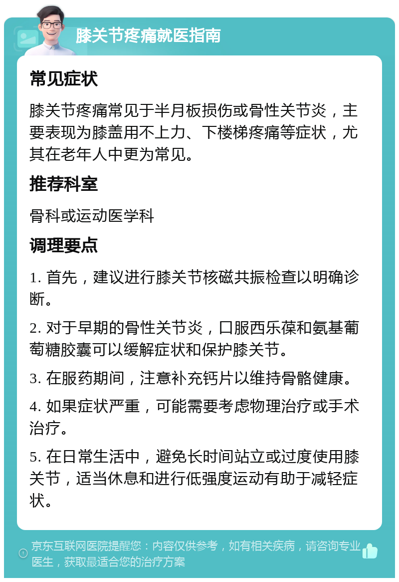 膝关节疼痛就医指南 常见症状 膝关节疼痛常见于半月板损伤或骨性关节炎，主要表现为膝盖用不上力、下楼梯疼痛等症状，尤其在老年人中更为常见。 推荐科室 骨科或运动医学科 调理要点 1. 首先，建议进行膝关节核磁共振检查以明确诊断。 2. 对于早期的骨性关节炎，口服西乐葆和氨基葡萄糖胶囊可以缓解症状和保护膝关节。 3. 在服药期间，注意补充钙片以维持骨骼健康。 4. 如果症状严重，可能需要考虑物理治疗或手术治疗。 5. 在日常生活中，避免长时间站立或过度使用膝关节，适当休息和进行低强度运动有助于减轻症状。