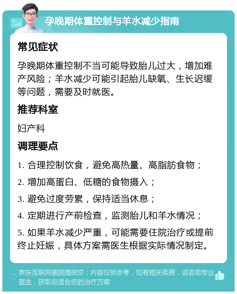 孕晚期体重控制与羊水减少指南 常见症状 孕晚期体重控制不当可能导致胎儿过大，增加难产风险；羊水减少可能引起胎儿缺氧、生长迟缓等问题，需要及时就医。 推荐科室 妇产科 调理要点 1. 合理控制饮食，避免高热量、高脂肪食物； 2. 增加高蛋白、低糖的食物摄入； 3. 避免过度劳累，保持适当休息； 4. 定期进行产前检查，监测胎儿和羊水情况； 5. 如果羊水减少严重，可能需要住院治疗或提前终止妊娠，具体方案需医生根据实际情况制定。