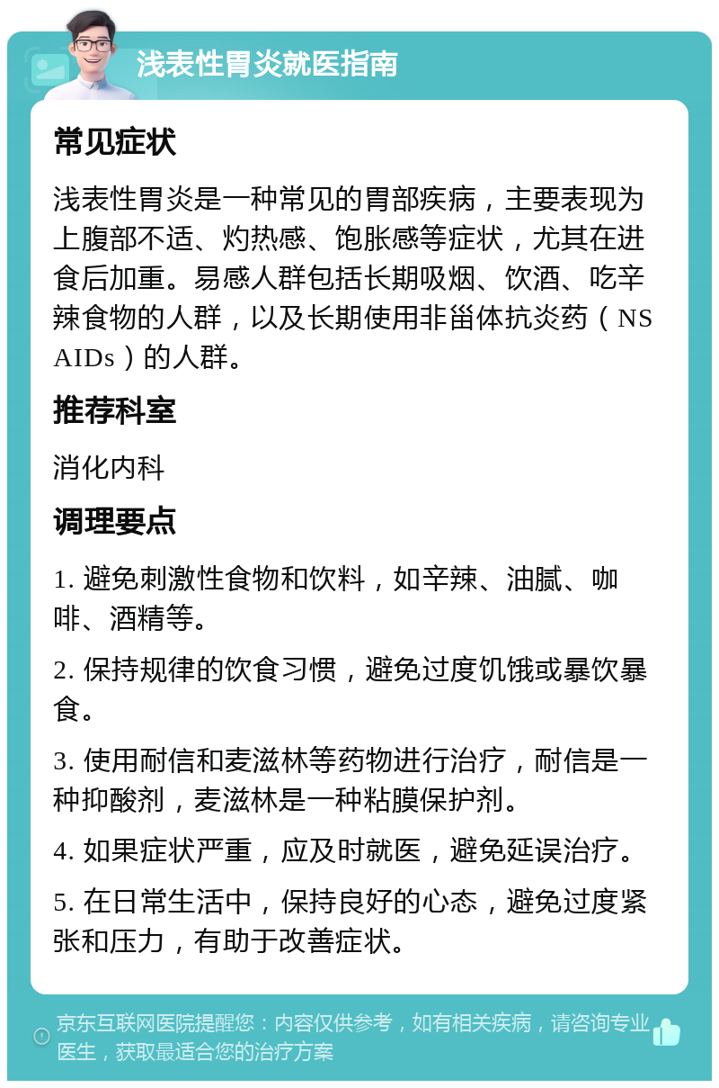 浅表性胃炎就医指南 常见症状 浅表性胃炎是一种常见的胃部疾病，主要表现为上腹部不适、灼热感、饱胀感等症状，尤其在进食后加重。易感人群包括长期吸烟、饮酒、吃辛辣食物的人群，以及长期使用非甾体抗炎药（NSAIDs）的人群。 推荐科室 消化内科 调理要点 1. 避免刺激性食物和饮料，如辛辣、油腻、咖啡、酒精等。 2. 保持规律的饮食习惯，避免过度饥饿或暴饮暴食。 3. 使用耐信和麦滋林等药物进行治疗，耐信是一种抑酸剂，麦滋林是一种粘膜保护剂。 4. 如果症状严重，应及时就医，避免延误治疗。 5. 在日常生活中，保持良好的心态，避免过度紧张和压力，有助于改善症状。