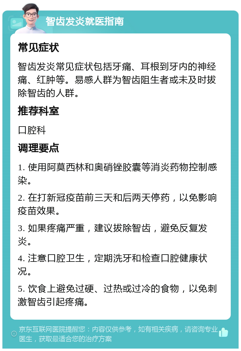 智齿发炎就医指南 常见症状 智齿发炎常见症状包括牙痛、耳根到牙内的神经痛、红肿等。易感人群为智齿阻生者或未及时拔除智齿的人群。 推荐科室 口腔科 调理要点 1. 使用阿莫西林和奥硝锉胶囊等消炎药物控制感染。 2. 在打新冠疫苗前三天和后两天停药，以免影响疫苗效果。 3. 如果疼痛严重，建议拔除智齿，避免反复发炎。 4. 注意口腔卫生，定期洗牙和检查口腔健康状况。 5. 饮食上避免过硬、过热或过冷的食物，以免刺激智齿引起疼痛。