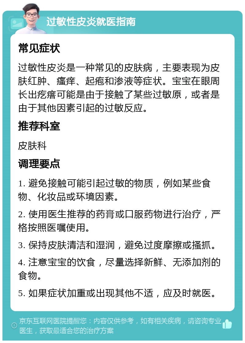 过敏性皮炎就医指南 常见症状 过敏性皮炎是一种常见的皮肤病，主要表现为皮肤红肿、瘙痒、起疱和渗液等症状。宝宝在眼周长出疙瘩可能是由于接触了某些过敏原，或者是由于其他因素引起的过敏反应。 推荐科室 皮肤科 调理要点 1. 避免接触可能引起过敏的物质，例如某些食物、化妆品或环境因素。 2. 使用医生推荐的药膏或口服药物进行治疗，严格按照医嘱使用。 3. 保持皮肤清洁和湿润，避免过度摩擦或搔抓。 4. 注意宝宝的饮食，尽量选择新鲜、无添加剂的食物。 5. 如果症状加重或出现其他不适，应及时就医。