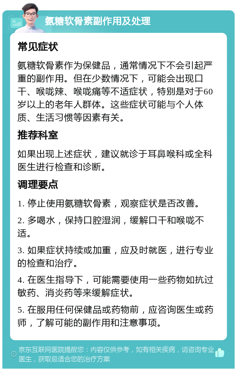 氨糖软骨素副作用及处理 常见症状 氨糖软骨素作为保健品，通常情况下不会引起严重的副作用。但在少数情况下，可能会出现口干、喉咙辣、喉咙痛等不适症状，特别是对于60岁以上的老年人群体。这些症状可能与个人体质、生活习惯等因素有关。 推荐科室 如果出现上述症状，建议就诊于耳鼻喉科或全科医生进行检查和诊断。 调理要点 1. 停止使用氨糖软骨素，观察症状是否改善。 2. 多喝水，保持口腔湿润，缓解口干和喉咙不适。 3. 如果症状持续或加重，应及时就医，进行专业的检查和治疗。 4. 在医生指导下，可能需要使用一些药物如抗过敏药、消炎药等来缓解症状。 5. 在服用任何保健品或药物前，应咨询医生或药师，了解可能的副作用和注意事项。