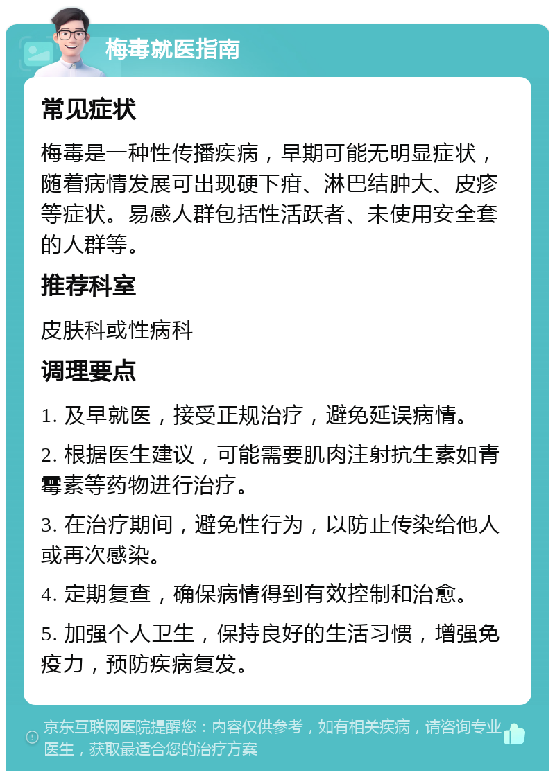 梅毒就医指南 常见症状 梅毒是一种性传播疾病，早期可能无明显症状，随着病情发展可出现硬下疳、淋巴结肿大、皮疹等症状。易感人群包括性活跃者、未使用安全套的人群等。 推荐科室 皮肤科或性病科 调理要点 1. 及早就医，接受正规治疗，避免延误病情。 2. 根据医生建议，可能需要肌肉注射抗生素如青霉素等药物进行治疗。 3. 在治疗期间，避免性行为，以防止传染给他人或再次感染。 4. 定期复查，确保病情得到有效控制和治愈。 5. 加强个人卫生，保持良好的生活习惯，增强免疫力，预防疾病复发。