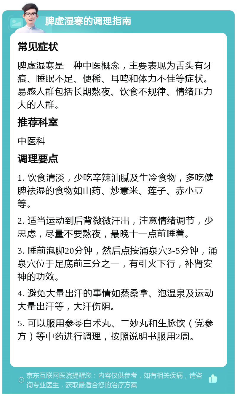 脾虚湿寒的调理指南 常见症状 脾虚湿寒是一种中医概念，主要表现为舌头有牙痕、睡眠不足、便稀、耳鸣和体力不佳等症状。易感人群包括长期熬夜、饮食不规律、情绪压力大的人群。 推荐科室 中医科 调理要点 1. 饮食清淡，少吃辛辣油腻及生冷食物，多吃健脾祛湿的食物如山药、炒薏米、莲子、赤小豆等。 2. 适当运动到后背微微汗出，注意情绪调节，少思虑，尽量不要熬夜，最晚十一点前睡着。 3. 睡前泡脚20分钟，然后点按涌泉穴3-5分钟，涌泉穴位于足底前三分之一，有引火下行，补肾安神的功效。 4. 避免大量出汗的事情如蒸桑拿、泡温泉及运动大量出汗等，大汗伤阴。 5. 可以服用参苓白术丸、二妙丸和生脉饮（党参方）等中药进行调理，按照说明书服用2周。