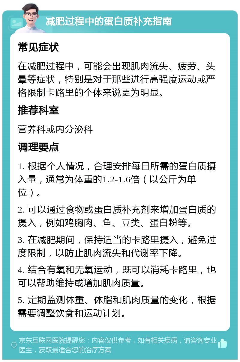 减肥过程中的蛋白质补充指南 常见症状 在减肥过程中，可能会出现肌肉流失、疲劳、头晕等症状，特别是对于那些进行高强度运动或严格限制卡路里的个体来说更为明显。 推荐科室 营养科或内分泌科 调理要点 1. 根据个人情况，合理安排每日所需的蛋白质摄入量，通常为体重的1.2-1.6倍（以公斤为单位）。 2. 可以通过食物或蛋白质补充剂来增加蛋白质的摄入，例如鸡胸肉、鱼、豆类、蛋白粉等。 3. 在减肥期间，保持适当的卡路里摄入，避免过度限制，以防止肌肉流失和代谢率下降。 4. 结合有氧和无氧运动，既可以消耗卡路里，也可以帮助维持或增加肌肉质量。 5. 定期监测体重、体脂和肌肉质量的变化，根据需要调整饮食和运动计划。