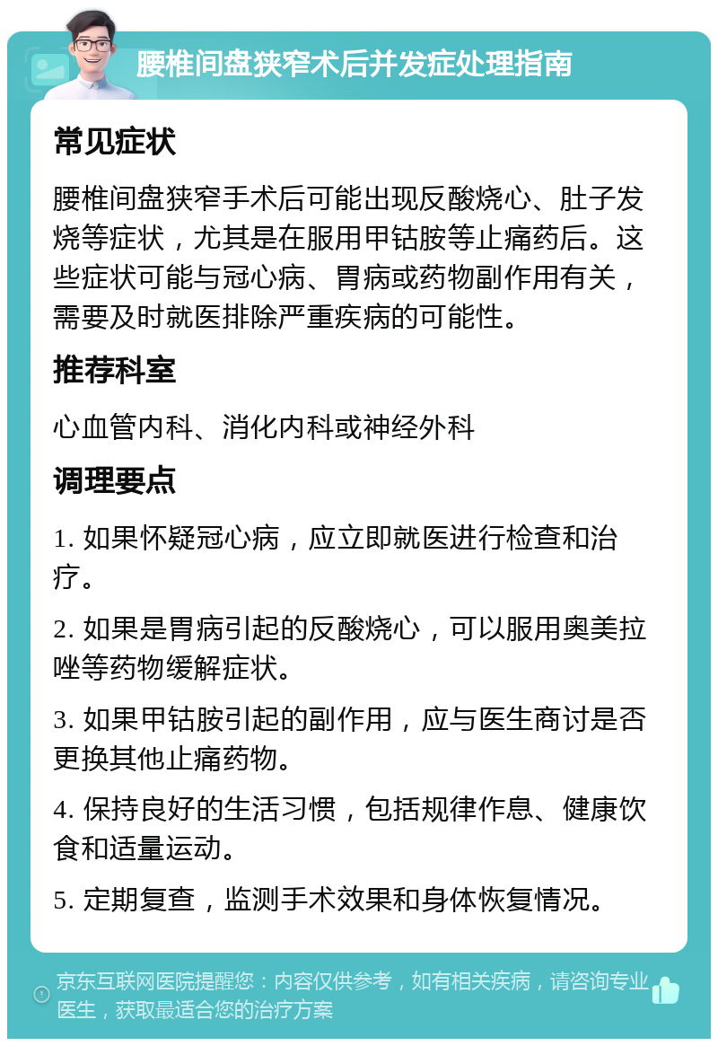 腰椎间盘狭窄术后并发症处理指南 常见症状 腰椎间盘狭窄手术后可能出现反酸烧心、肚子发烧等症状，尤其是在服用甲钴胺等止痛药后。这些症状可能与冠心病、胃病或药物副作用有关，需要及时就医排除严重疾病的可能性。 推荐科室 心血管内科、消化内科或神经外科 调理要点 1. 如果怀疑冠心病，应立即就医进行检查和治疗。 2. 如果是胃病引起的反酸烧心，可以服用奥美拉唑等药物缓解症状。 3. 如果甲钴胺引起的副作用，应与医生商讨是否更换其他止痛药物。 4. 保持良好的生活习惯，包括规律作息、健康饮食和适量运动。 5. 定期复查，监测手术效果和身体恢复情况。