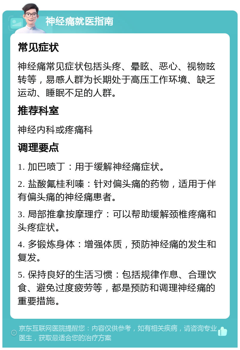 神经痛就医指南 常见症状 神经痛常见症状包括头疼、晕眩、恶心、视物昡转等，易感人群为长期处于高压工作环境、缺乏运动、睡眠不足的人群。 推荐科室 神经内科或疼痛科 调理要点 1. 加巴喷丁：用于缓解神经痛症状。 2. 盐酸氟桂利嗪：针对偏头痛的药物，适用于伴有偏头痛的神经痛患者。 3. 局部推拿按摩理疗：可以帮助缓解颈椎疼痛和头疼症状。 4. 多锻炼身体：增强体质，预防神经痛的发生和复发。 5. 保持良好的生活习惯：包括规律作息、合理饮食、避免过度疲劳等，都是预防和调理神经痛的重要措施。