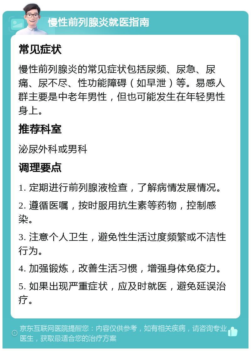 慢性前列腺炎就医指南 常见症状 慢性前列腺炎的常见症状包括尿频、尿急、尿痛、尿不尽、性功能障碍（如早泄）等。易感人群主要是中老年男性，但也可能发生在年轻男性身上。 推荐科室 泌尿外科或男科 调理要点 1. 定期进行前列腺液检查，了解病情发展情况。 2. 遵循医嘱，按时服用抗生素等药物，控制感染。 3. 注意个人卫生，避免性生活过度频繁或不洁性行为。 4. 加强锻炼，改善生活习惯，增强身体免疫力。 5. 如果出现严重症状，应及时就医，避免延误治疗。