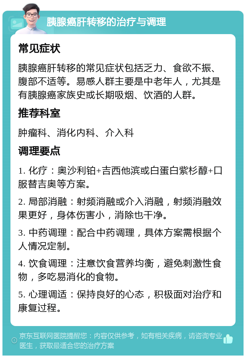 胰腺癌肝转移的治疗与调理 常见症状 胰腺癌肝转移的常见症状包括乏力、食欲不振、腹部不适等。易感人群主要是中老年人，尤其是有胰腺癌家族史或长期吸烟、饮酒的人群。 推荐科室 肿瘤科、消化内科、介入科 调理要点 1. 化疗：奥沙利铂+吉西他滨或白蛋白紫杉醇+口服替吉奥等方案。 2. 局部消融：射频消融或介入消融，射频消融效果更好，身体伤害小，消除也干净。 3. 中药调理：配合中药调理，具体方案需根据个人情况定制。 4. 饮食调理：注意饮食营养均衡，避免刺激性食物，多吃易消化的食物。 5. 心理调适：保持良好的心态，积极面对治疗和康复过程。