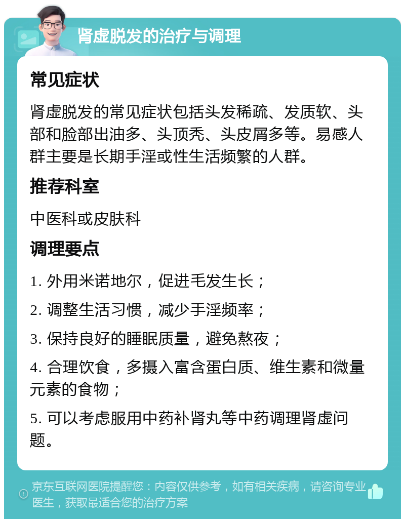 肾虚脱发的治疗与调理 常见症状 肾虚脱发的常见症状包括头发稀疏、发质软、头部和脸部出油多、头顶秃、头皮屑多等。易感人群主要是长期手淫或性生活频繁的人群。 推荐科室 中医科或皮肤科 调理要点 1. 外用米诺地尔，促进毛发生长； 2. 调整生活习惯，减少手淫频率； 3. 保持良好的睡眠质量，避免熬夜； 4. 合理饮食，多摄入富含蛋白质、维生素和微量元素的食物； 5. 可以考虑服用中药补肾丸等中药调理肾虚问题。