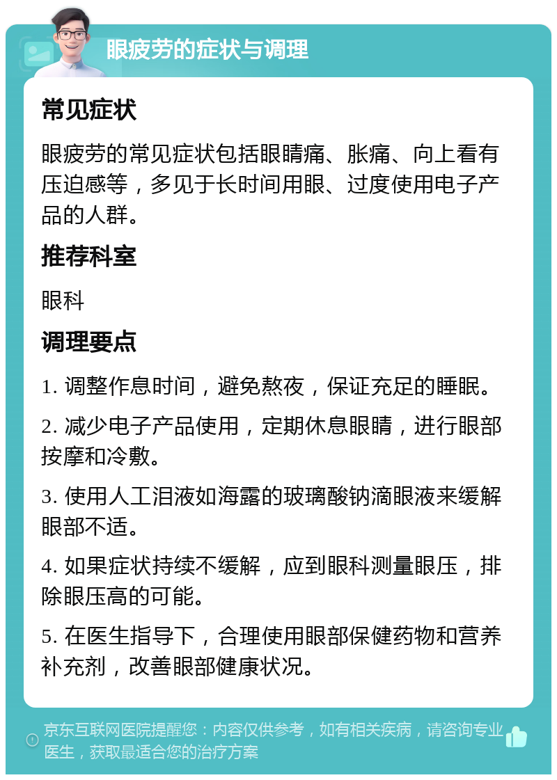 眼疲劳的症状与调理 常见症状 眼疲劳的常见症状包括眼睛痛、胀痛、向上看有压迫感等，多见于长时间用眼、过度使用电子产品的人群。 推荐科室 眼科 调理要点 1. 调整作息时间，避免熬夜，保证充足的睡眠。 2. 减少电子产品使用，定期休息眼睛，进行眼部按摩和冷敷。 3. 使用人工泪液如海露的玻璃酸钠滴眼液来缓解眼部不适。 4. 如果症状持续不缓解，应到眼科测量眼压，排除眼压高的可能。 5. 在医生指导下，合理使用眼部保健药物和营养补充剂，改善眼部健康状况。