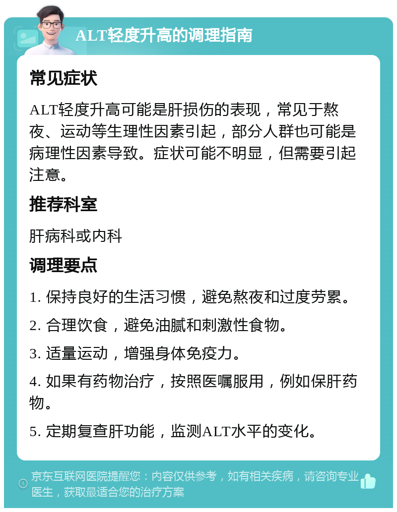 ALT轻度升高的调理指南 常见症状 ALT轻度升高可能是肝损伤的表现，常见于熬夜、运动等生理性因素引起，部分人群也可能是病理性因素导致。症状可能不明显，但需要引起注意。 推荐科室 肝病科或内科 调理要点 1. 保持良好的生活习惯，避免熬夜和过度劳累。 2. 合理饮食，避免油腻和刺激性食物。 3. 适量运动，增强身体免疫力。 4. 如果有药物治疗，按照医嘱服用，例如保肝药物。 5. 定期复查肝功能，监测ALT水平的变化。