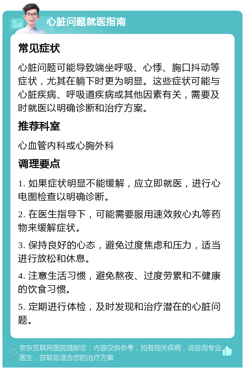 心脏问题就医指南 常见症状 心脏问题可能导致端坐呼吸、心悸、胸口抖动等症状，尤其在躺下时更为明显。这些症状可能与心脏疾病、呼吸道疾病或其他因素有关，需要及时就医以明确诊断和治疗方案。 推荐科室 心血管内科或心胸外科 调理要点 1. 如果症状明显不能缓解，应立即就医，进行心电图检查以明确诊断。 2. 在医生指导下，可能需要服用速效救心丸等药物来缓解症状。 3. 保持良好的心态，避免过度焦虑和压力，适当进行放松和休息。 4. 注意生活习惯，避免熬夜、过度劳累和不健康的饮食习惯。 5. 定期进行体检，及时发现和治疗潜在的心脏问题。