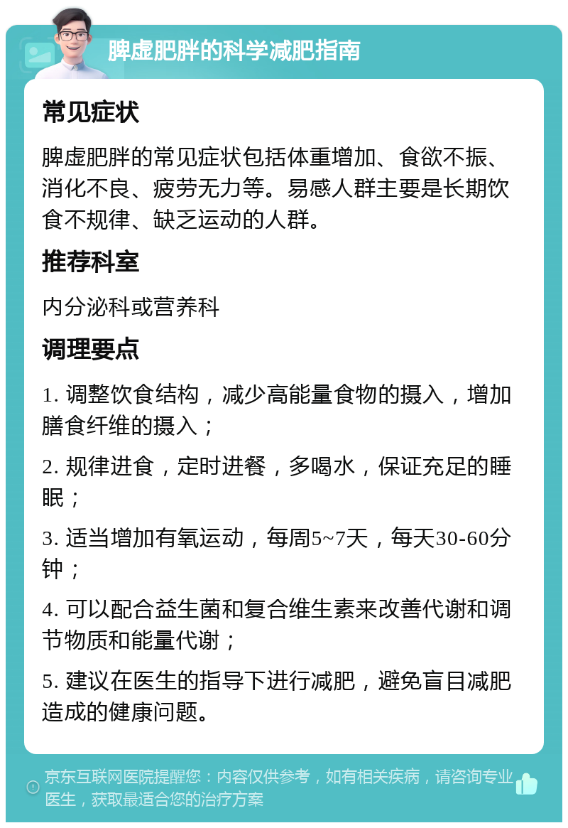 脾虚肥胖的科学减肥指南 常见症状 脾虚肥胖的常见症状包括体重增加、食欲不振、消化不良、疲劳无力等。易感人群主要是长期饮食不规律、缺乏运动的人群。 推荐科室 内分泌科或营养科 调理要点 1. 调整饮食结构，减少高能量食物的摄入，增加膳食纤维的摄入； 2. 规律进食，定时进餐，多喝水，保证充足的睡眠； 3. 适当增加有氧运动，每周5~7天，每天30-60分钟； 4. 可以配合益生菌和复合维生素来改善代谢和调节物质和能量代谢； 5. 建议在医生的指导下进行减肥，避免盲目减肥造成的健康问题。