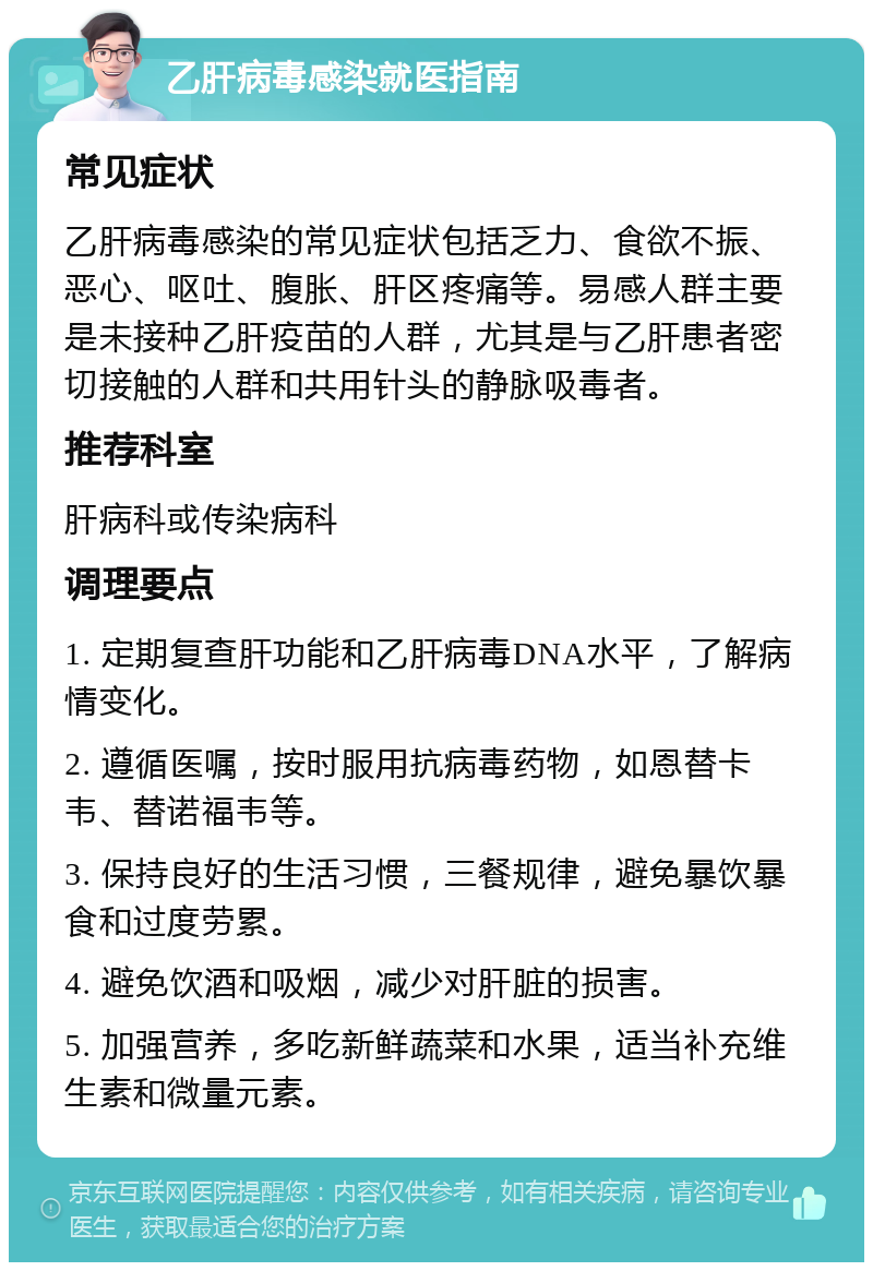 乙肝病毒感染就医指南 常见症状 乙肝病毒感染的常见症状包括乏力、食欲不振、恶心、呕吐、腹胀、肝区疼痛等。易感人群主要是未接种乙肝疫苗的人群，尤其是与乙肝患者密切接触的人群和共用针头的静脉吸毒者。 推荐科室 肝病科或传染病科 调理要点 1. 定期复查肝功能和乙肝病毒DNA水平，了解病情变化。 2. 遵循医嘱，按时服用抗病毒药物，如恩替卡韦、替诺福韦等。 3. 保持良好的生活习惯，三餐规律，避免暴饮暴食和过度劳累。 4. 避免饮酒和吸烟，减少对肝脏的损害。 5. 加强营养，多吃新鲜蔬菜和水果，适当补充维生素和微量元素。