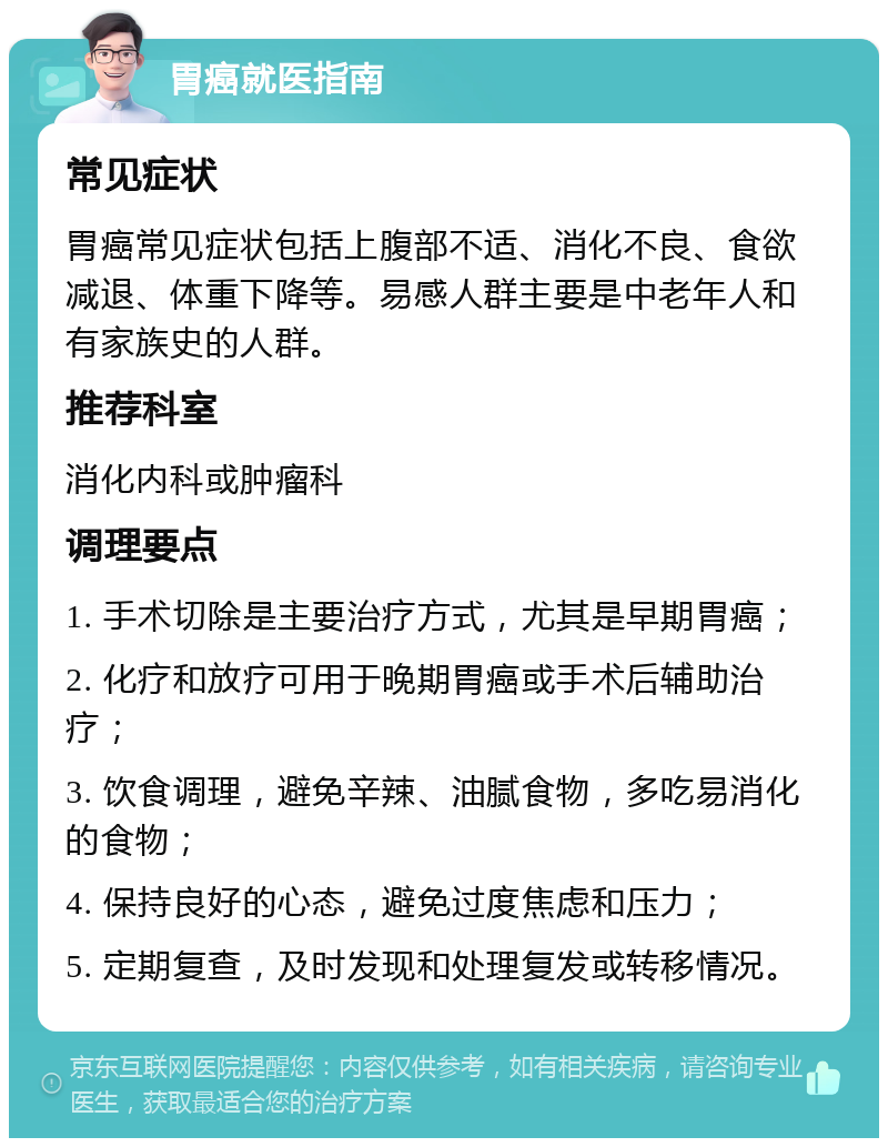 胃癌就医指南 常见症状 胃癌常见症状包括上腹部不适、消化不良、食欲减退、体重下降等。易感人群主要是中老年人和有家族史的人群。 推荐科室 消化内科或肿瘤科 调理要点 1. 手术切除是主要治疗方式，尤其是早期胃癌； 2. 化疗和放疗可用于晚期胃癌或手术后辅助治疗； 3. 饮食调理，避免辛辣、油腻食物，多吃易消化的食物； 4. 保持良好的心态，避免过度焦虑和压力； 5. 定期复查，及时发现和处理复发或转移情况。