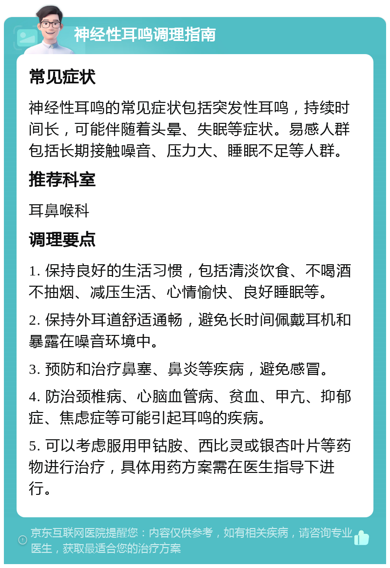 神经性耳鸣调理指南 常见症状 神经性耳鸣的常见症状包括突发性耳鸣，持续时间长，可能伴随着头晕、失眠等症状。易感人群包括长期接触噪音、压力大、睡眠不足等人群。 推荐科室 耳鼻喉科 调理要点 1. 保持良好的生活习惯，包括清淡饮食、不喝酒不抽烟、减压生活、心情愉快、良好睡眠等。 2. 保持外耳道舒适通畅，避免长时间佩戴耳机和暴露在噪音环境中。 3. 预防和治疗鼻塞、鼻炎等疾病，避免感冒。 4. 防治颈椎病、心脑血管病、贫血、甲亢、抑郁症、焦虑症等可能引起耳鸣的疾病。 5. 可以考虑服用甲钴胺、西比灵或银杏叶片等药物进行治疗，具体用药方案需在医生指导下进行。