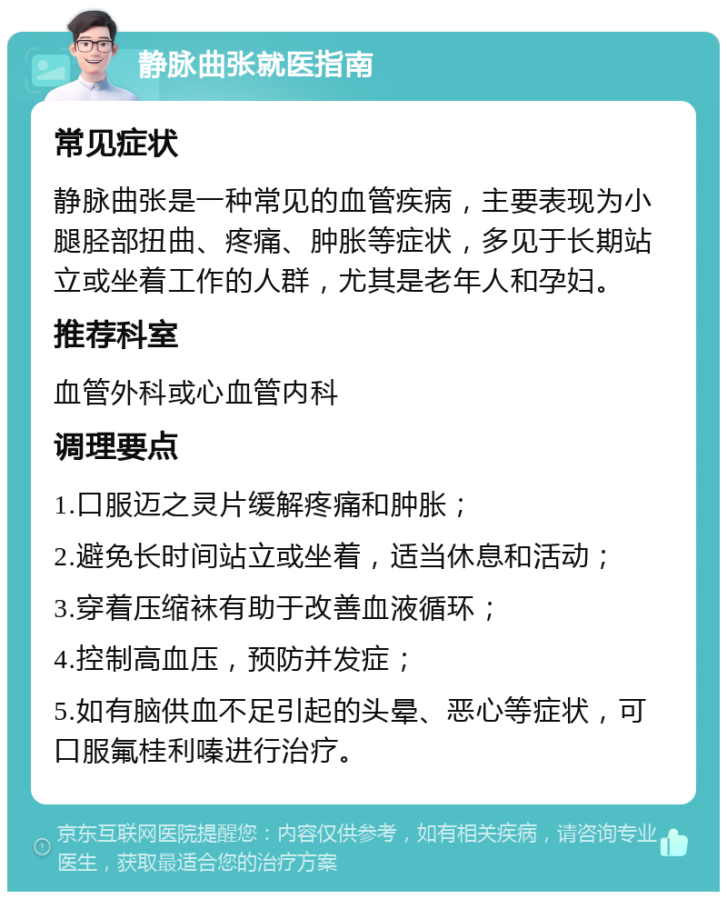 静脉曲张就医指南 常见症状 静脉曲张是一种常见的血管疾病，主要表现为小腿胫部扭曲、疼痛、肿胀等症状，多见于长期站立或坐着工作的人群，尤其是老年人和孕妇。 推荐科室 血管外科或心血管内科 调理要点 1.口服迈之灵片缓解疼痛和肿胀； 2.避免长时间站立或坐着，适当休息和活动； 3.穿着压缩袜有助于改善血液循环； 4.控制高血压，预防并发症； 5.如有脑供血不足引起的头晕、恶心等症状，可口服氟桂利嗪进行治疗。