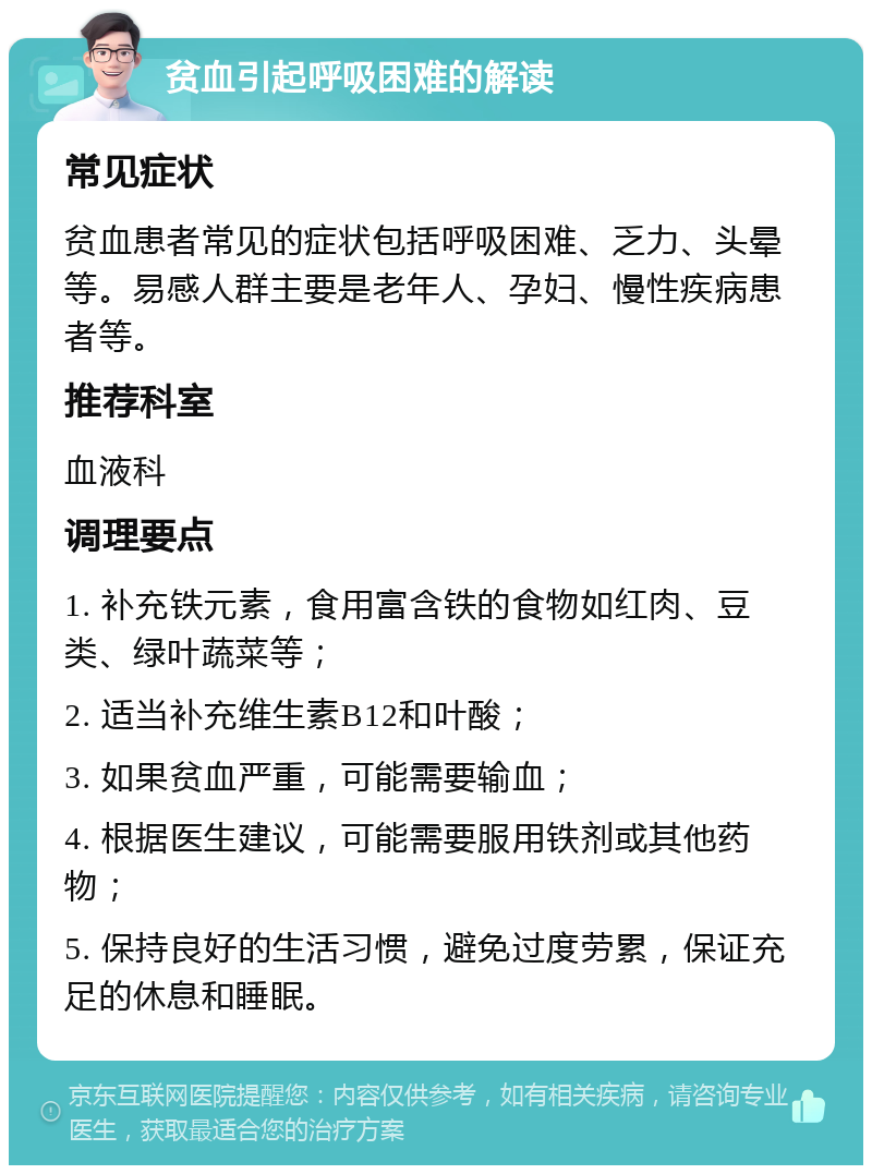 贫血引起呼吸困难的解读 常见症状 贫血患者常见的症状包括呼吸困难、乏力、头晕等。易感人群主要是老年人、孕妇、慢性疾病患者等。 推荐科室 血液科 调理要点 1. 补充铁元素，食用富含铁的食物如红肉、豆类、绿叶蔬菜等； 2. 适当补充维生素B12和叶酸； 3. 如果贫血严重，可能需要输血； 4. 根据医生建议，可能需要服用铁剂或其他药物； 5. 保持良好的生活习惯，避免过度劳累，保证充足的休息和睡眠。