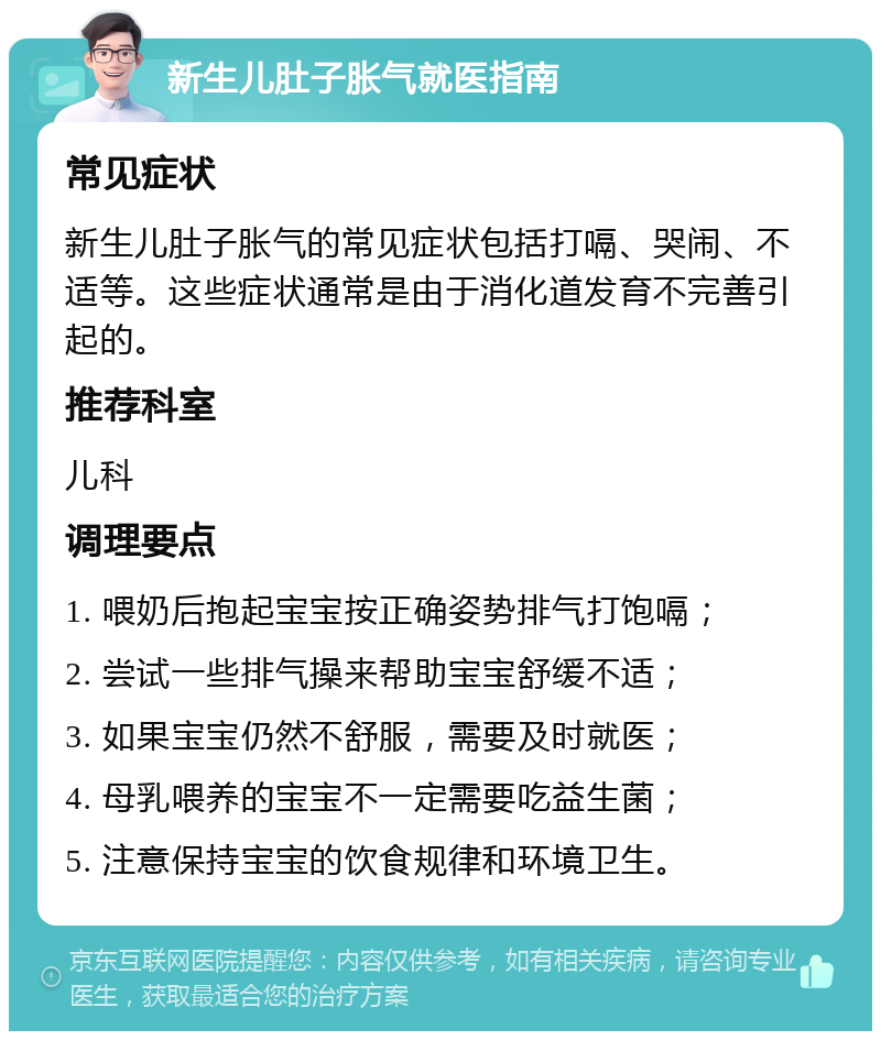 新生儿肚子胀气就医指南 常见症状 新生儿肚子胀气的常见症状包括打嗝、哭闹、不适等。这些症状通常是由于消化道发育不完善引起的。 推荐科室 儿科 调理要点 1. 喂奶后抱起宝宝按正确姿势排气打饱嗝； 2. 尝试一些排气操来帮助宝宝舒缓不适； 3. 如果宝宝仍然不舒服，需要及时就医； 4. 母乳喂养的宝宝不一定需要吃益生菌； 5. 注意保持宝宝的饮食规律和环境卫生。